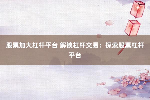 股票加大杠杆平台 解锁杠杆交易：探索股票杠杆平台