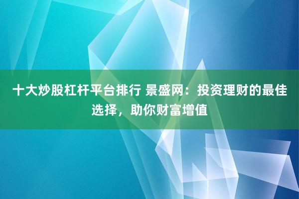 十大炒股杠杆平台排行 景盛网：投资理财的最佳选择，助你财富增值