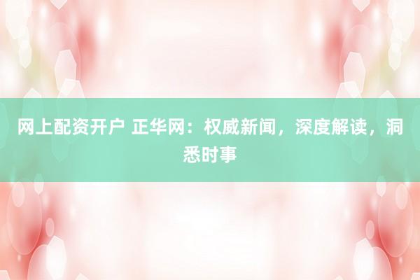 网上配资开户 正华网：权威新闻，深度解读，洞悉时事