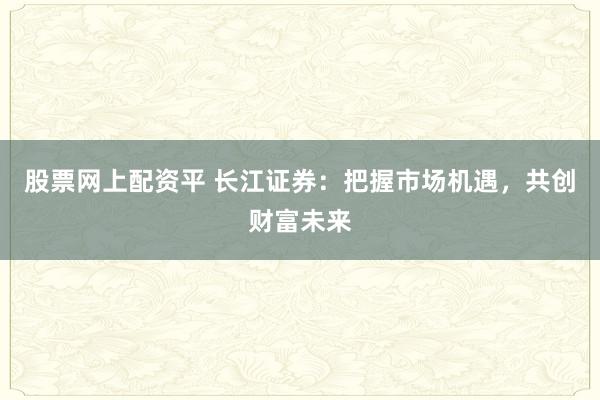 股票网上配资平 长江证券：把握市场机遇，共创财富未来