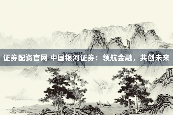 证券配资官网 中国银河证券：领航金融，共创未来