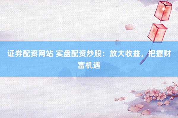证券配资网站 实盘配资炒股：放大收益，把握财富机遇
