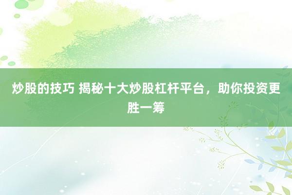 炒股的技巧 揭秘十大炒股杠杆平台，助你投资更胜一筹