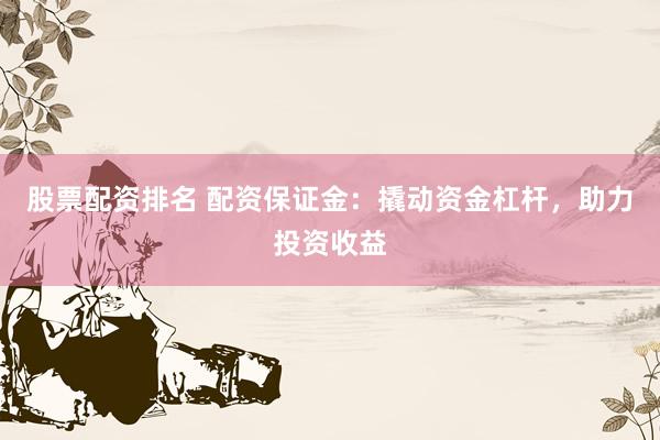 股票配资排名 配资保证金：撬动资金杠杆，助力投资收益