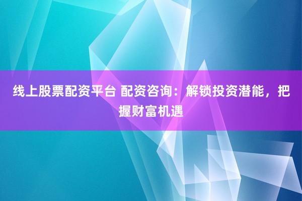 线上股票配资平台 配资咨询：解锁投资潜能，把握财富机遇