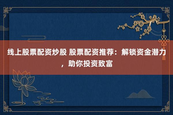 线上股票配资炒股 股票配资推荐：解锁资金潜力，助你投资致富