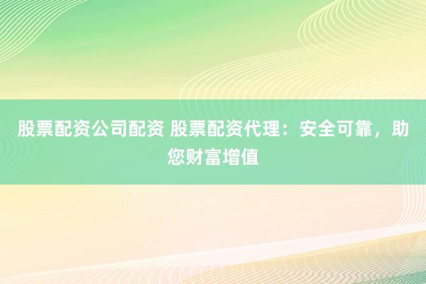 股票配资公司配资 股票配资代理：安全可靠，助您财富增值