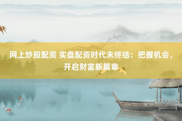 网上炒股配资 实盘配资时代未终结：把握机会，开启财富新篇章