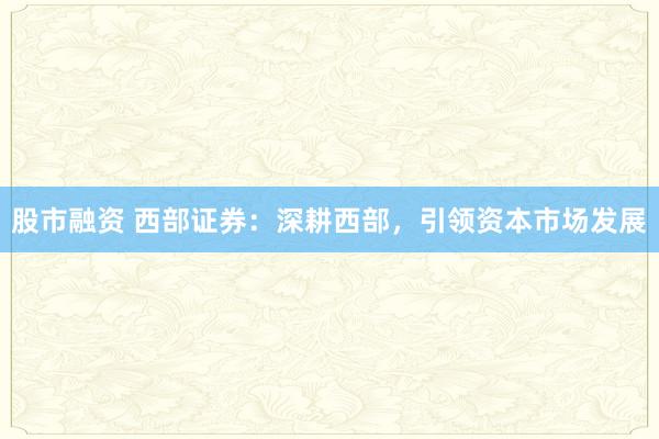 股市融资 西部证券：深耕西部，引领资本市场发展