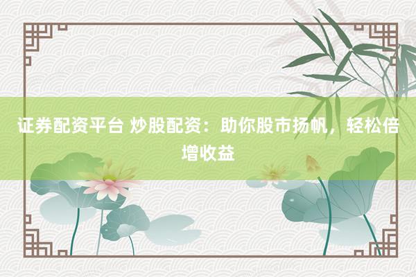 证券配资平台 炒股配资：助你股市扬帆，轻松倍增收益
