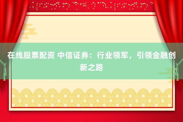 在线股票配资 中信证券：行业领军，引领金融创新之路