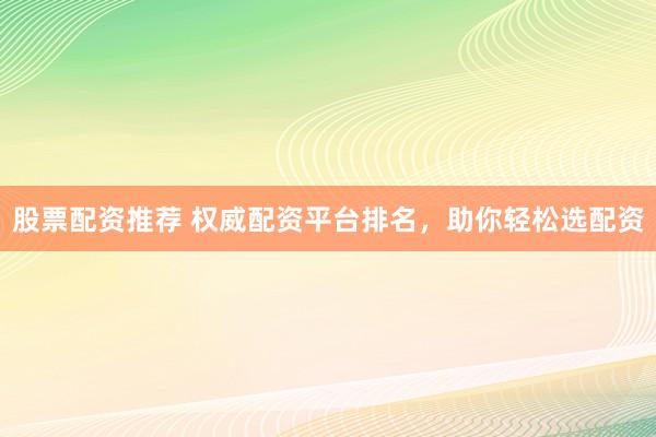 股票配资推荐 权威配资平台排名，助你轻松选配资