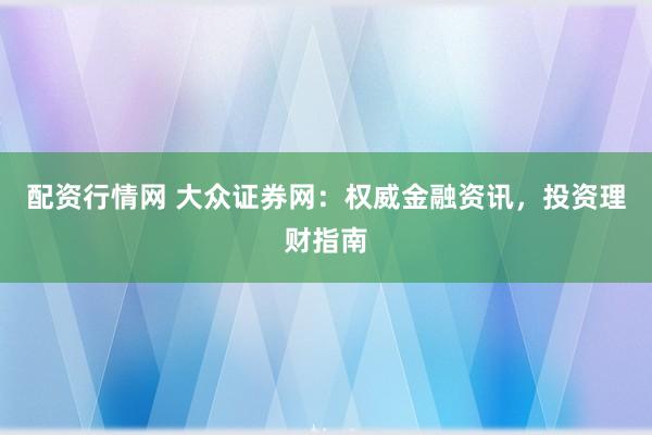 配资行情网 大众证券网：权威金融资讯，投资理财指南