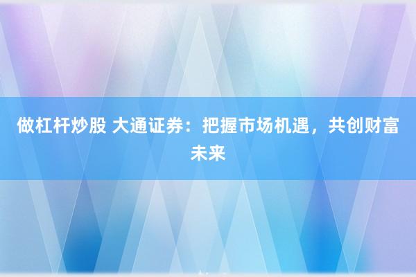 做杠杆炒股 大通证券：把握市场机遇，共创财富未来