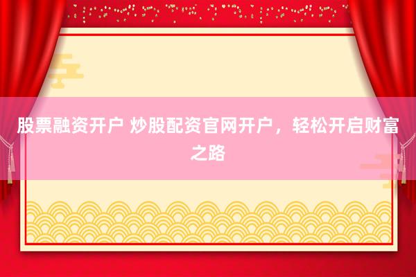 股票融资开户 炒股配资官网开户，轻松开启财富之路