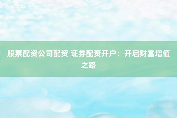 股票配资公司配资 证券配资开户：开启财富增值之路