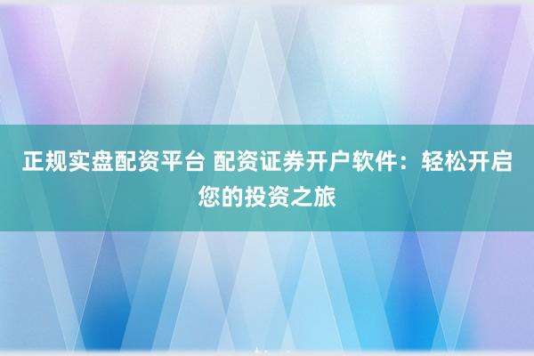 正规实盘配资平台 配资证券开户软件：轻松开启您的投资之旅