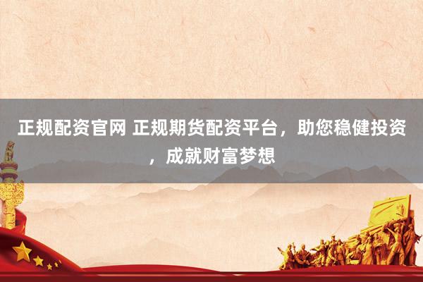 正规配资官网 正规期货配资平台，助您稳健投资，成就财富梦想