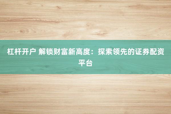 杠杆开户 解锁财富新高度：探索领先的证券配资平台