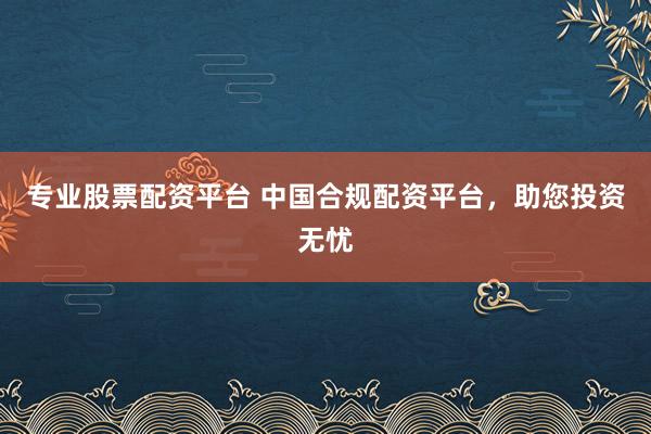 专业股票配资平台 中国合规配资平台，助您投资无忧