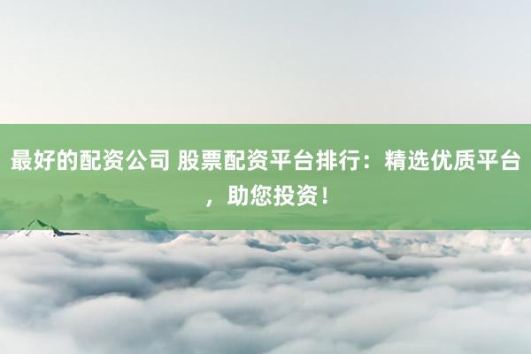最好的配资公司 股票配资平台排行：精选优质平台，助您投资！