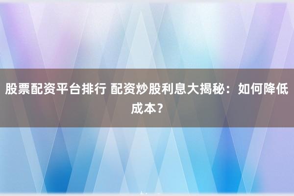 股票配资平台排行 配资炒股利息大揭秘：如何降低成本？