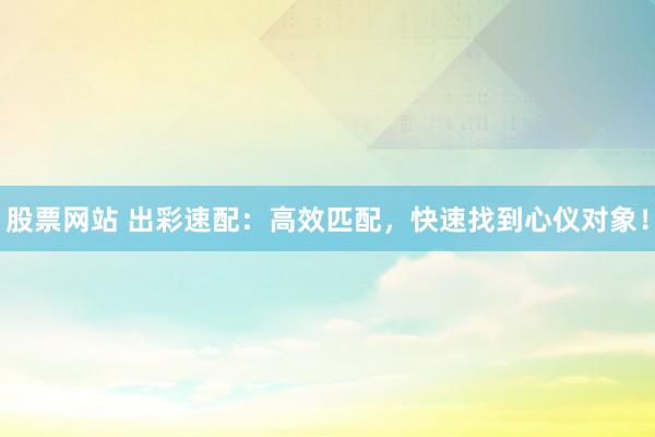 股票网站 出彩速配：高效匹配，快速找到心仪对象！