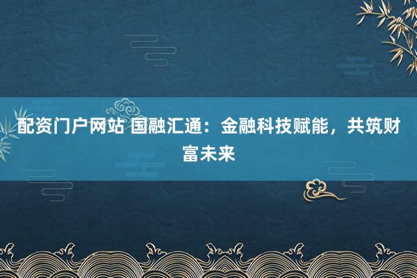 配资门户网站 国融汇通：金融科技赋能，共筑财富未来
