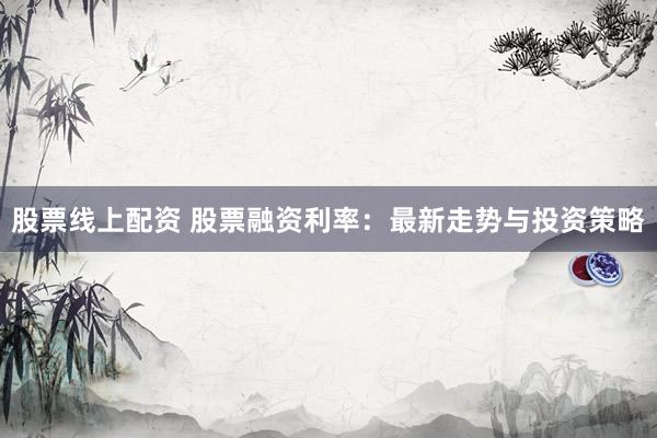股票线上配资 股票融资利率：最新走势与投资策略