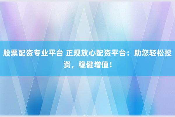 股票配资专业平台 正规放心配资平台：助您轻松投资，稳健增值！