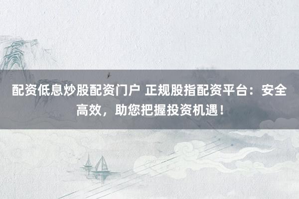 配资低息炒股配资门户 正规股指配资平台：安全高效，助您把握投资机遇！