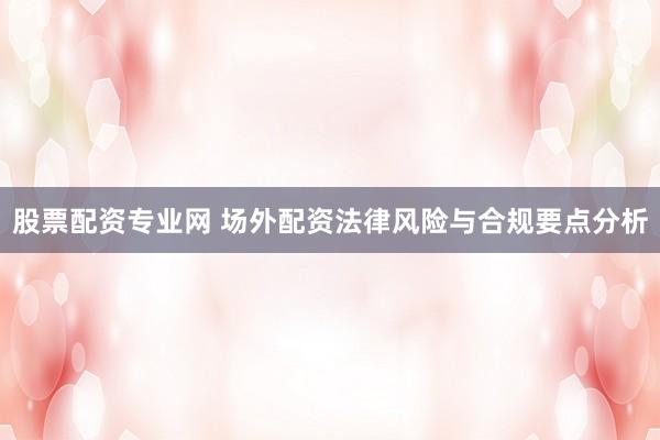 股票配资专业网 场外配资法律风险与合规要点分析