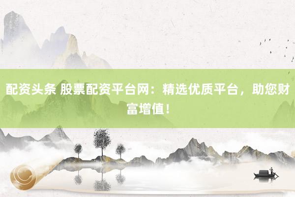 配资头条 股票配资平台网：精选优质平台，助您财富增值！