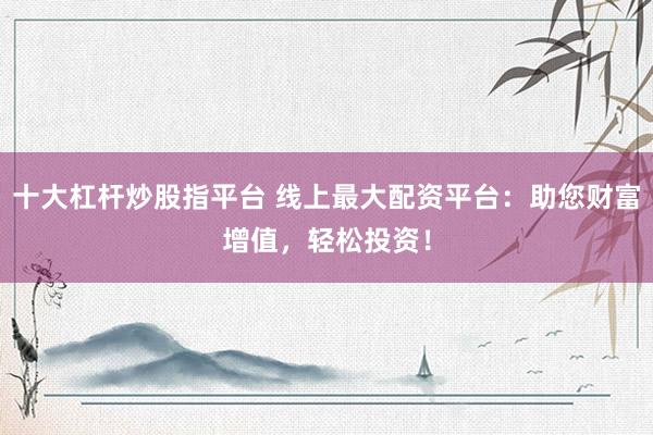 十大杠杆炒股指平台 线上最大配资平台：助您财富增值，轻松投资！