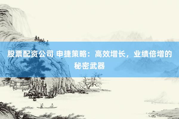 股票配资公司 申捷策略：高效增长，业绩倍增的秘密武器
