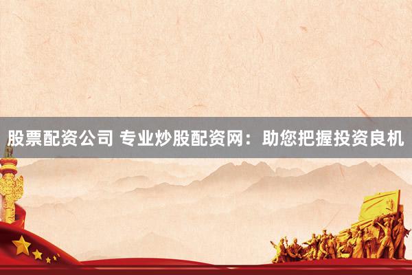 股票配资公司 专业炒股配资网：助您把握投资良机