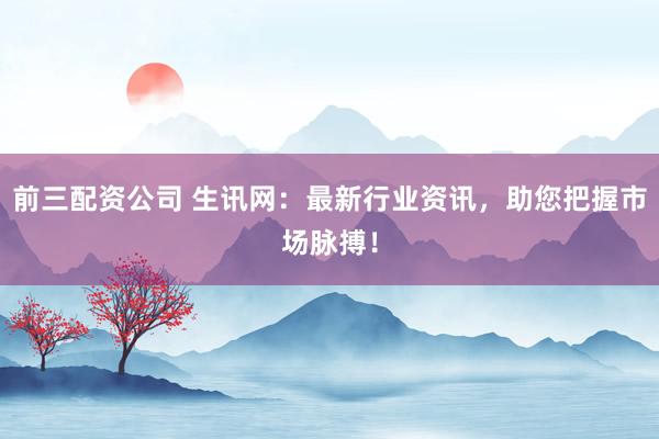 前三配资公司 生讯网：最新行业资讯，助您把握市场脉搏！