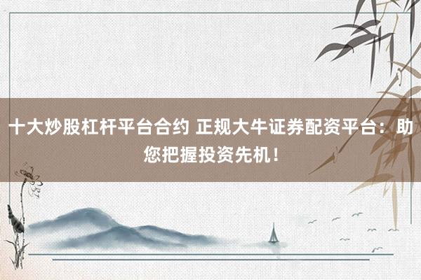 十大炒股杠杆平台合约 正规大牛证券配资平台：助您把握投资先机！