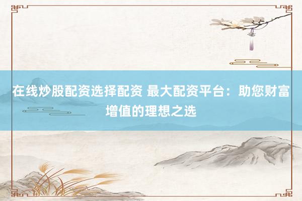 在线炒股配资选择配资 最大配资平台：助您财富增值的理想之选