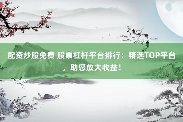 配资炒股免费 股票杠杆平台排行：精选TOP平台，助您放大收益！