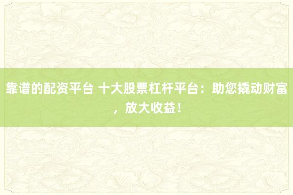 靠谱的配资平台 十大股票杠杆平台：助您撬动财富，放大收益！