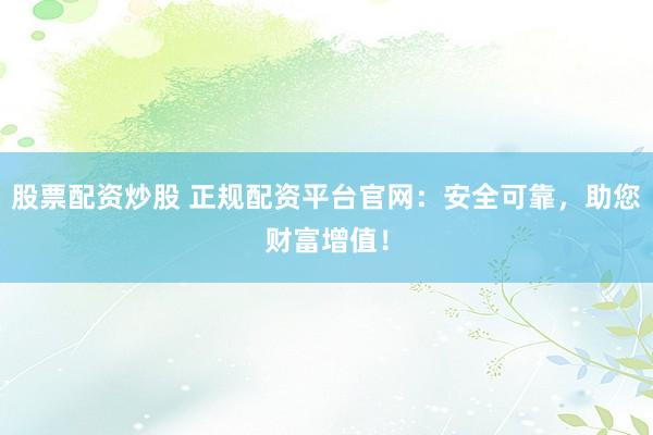 股票配资炒股 正规配资平台官网：安全可靠，助您财富增值！