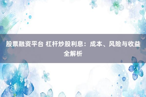 股票融资平台 杠杆炒股利息：成本、风险与收益全解析