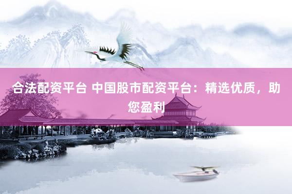 合法配资平台 中国股市配资平台：精选优质，助您盈利