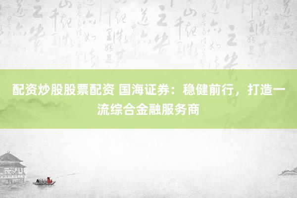 配资炒股股票配资 国海证券：稳健前行，打造一流综合金融服务商
