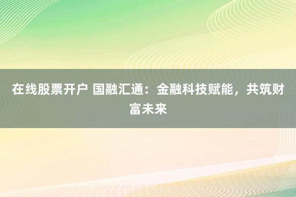 在线股票开户 国融汇通：金融科技赋能，共筑财富未来