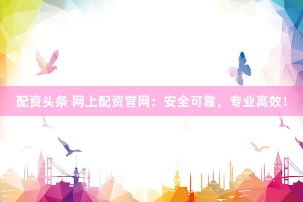 配资头条 网上配资官网：安全可靠，专业高效！