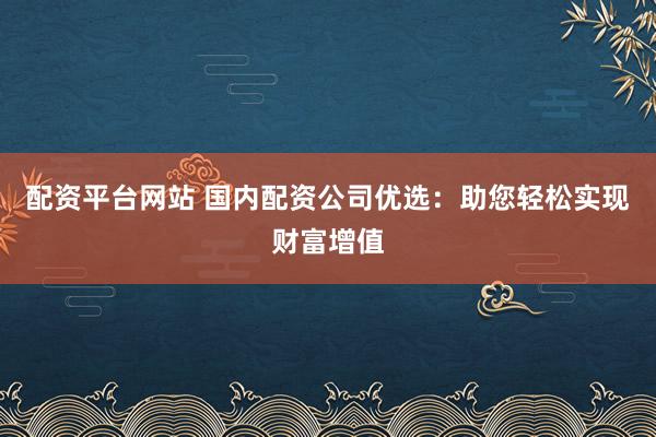 配资平台网站 国内配资公司优选：助您轻松实现财富增值