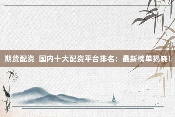 期货配资  国内十大配资平台排名：最新榜单揭晓！