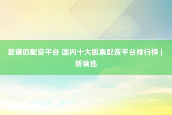 靠谱的配资平台 国内十大股票配资平台排行榜 | 新精选